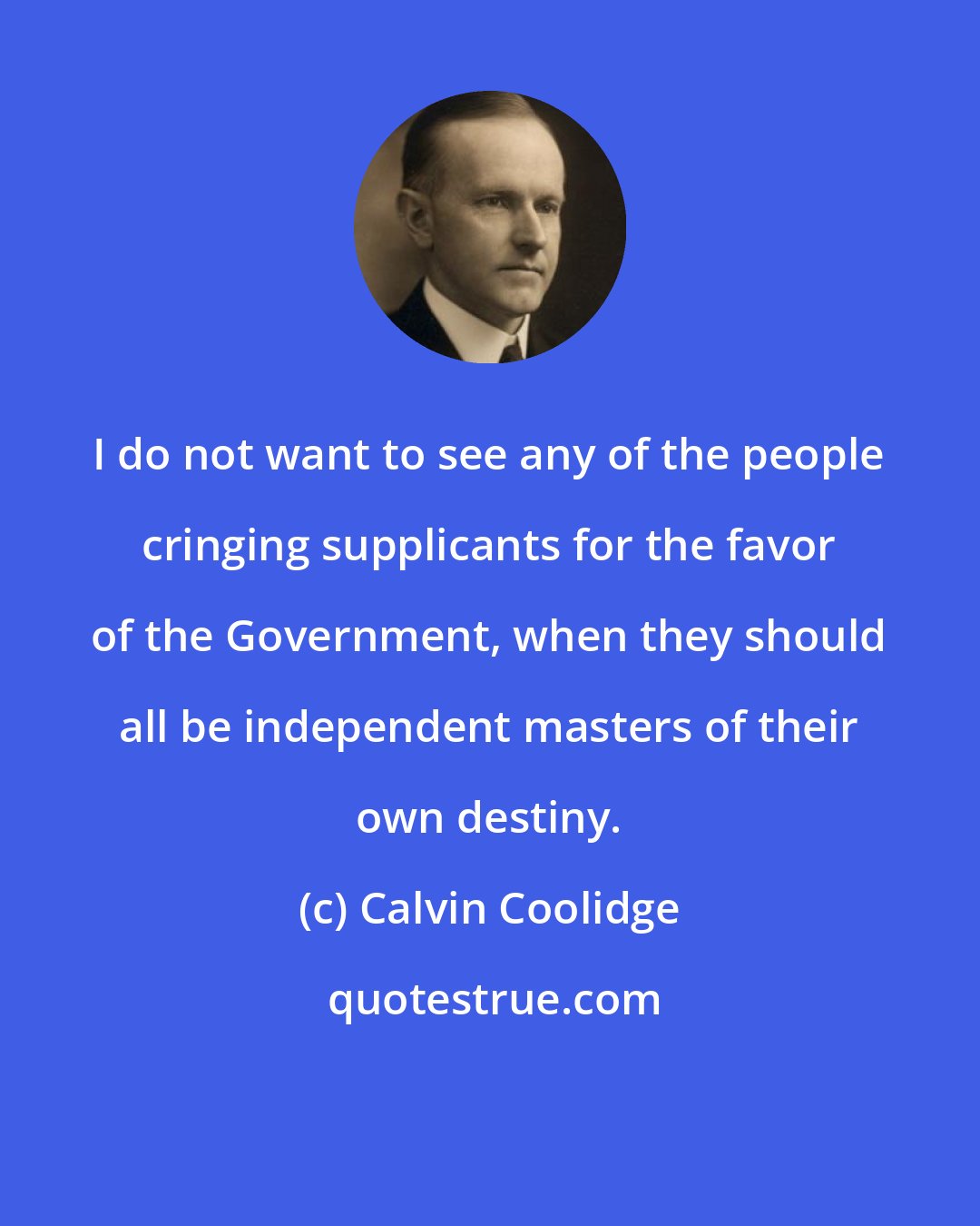 Calvin Coolidge: I do not want to see any of the people cringing supplicants for the favor of the Government, when they should all be independent masters of their own destiny.