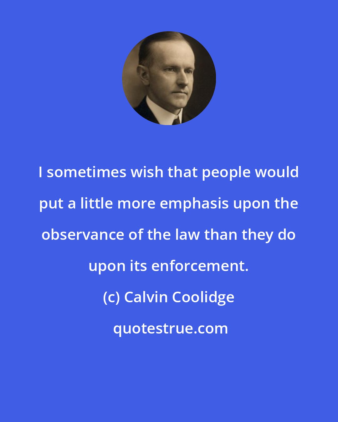 Calvin Coolidge: I sometimes wish that people would put a little more emphasis upon the observance of the law than they do upon its enforcement.