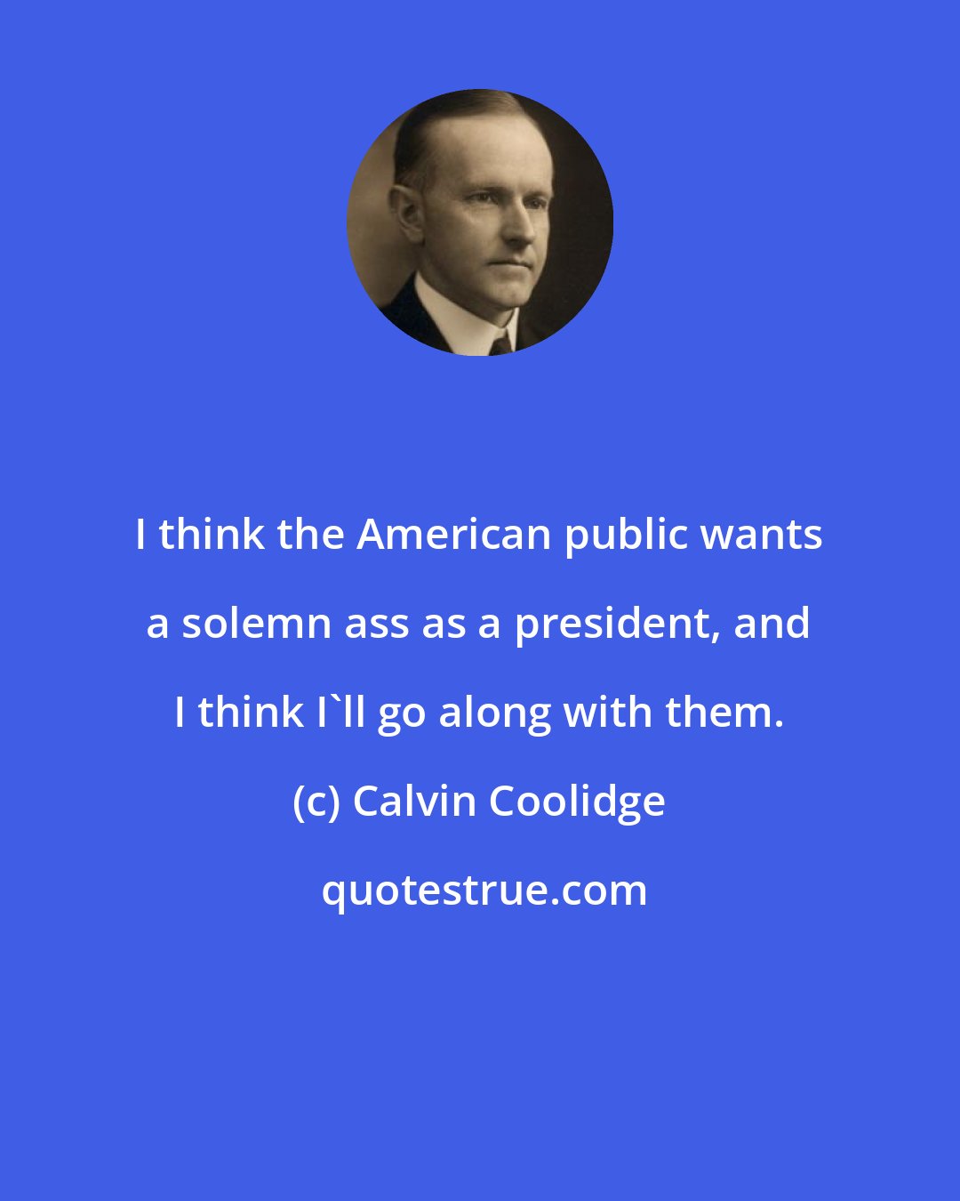 Calvin Coolidge: I think the American public wants a solemn ass as a president, and I think I'll go along with them.