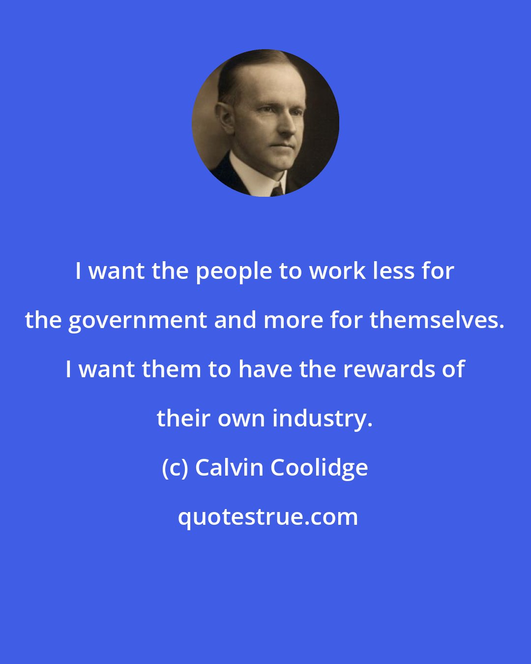 Calvin Coolidge: I want the people to work less for the government and more for themselves. I want them to have the rewards of their own industry.