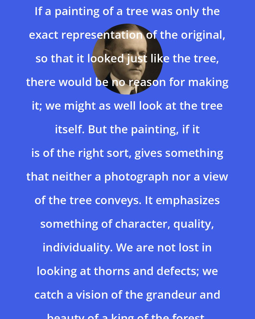 Calvin Coolidge: If a painting of a tree was only the exact representation of the original, so that it looked just like the tree, there would be no reason for making it; we might as well look at the tree itself. But the painting, if it is of the right sort, gives something that neither a photograph nor a view of the tree conveys. It emphasizes something of character, quality, individuality. We are not lost in looking at thorns and defects; we catch a vision of the grandeur and beauty of a king of the forest.