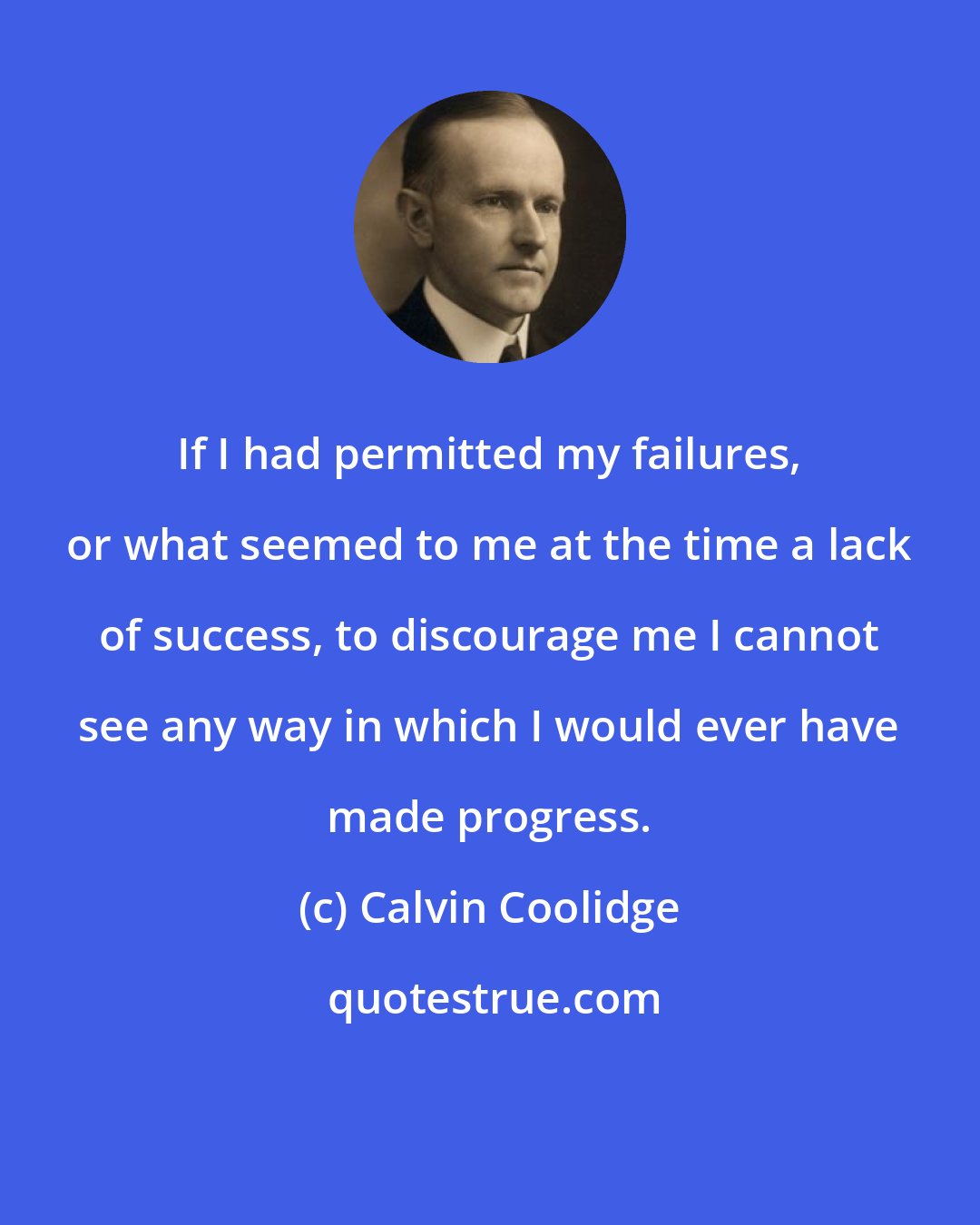 Calvin Coolidge: If I had permitted my failures, or what seemed to me at the time a lack of success, to discourage me I cannot see any way in which I would ever have made progress.