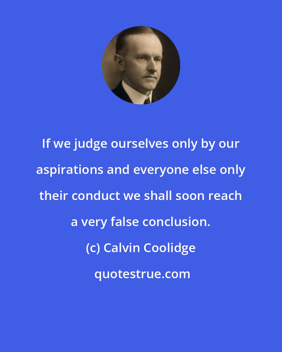 Calvin Coolidge: If we judge ourselves only by our aspirations and everyone else only their conduct we shall soon reach a very false conclusion.