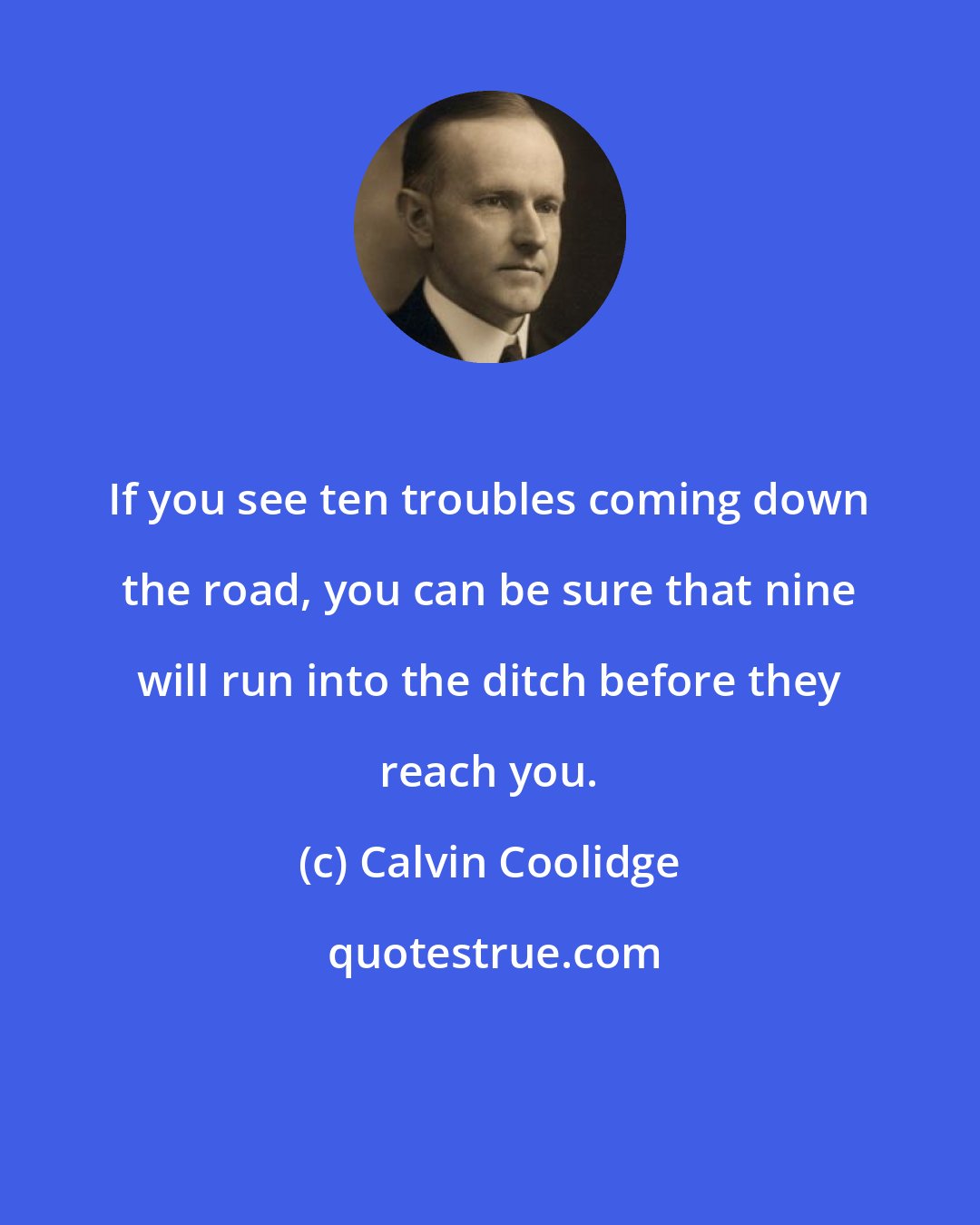 Calvin Coolidge: If you see ten troubles coming down the road, you can be sure that nine will run into the ditch before they reach you.