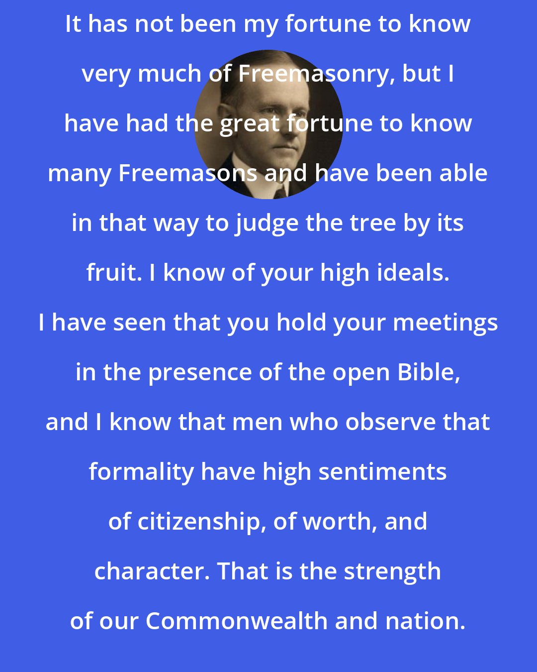 Calvin Coolidge: It has not been my fortune to know very much of Freemasonry, but I have had the great fortune to know many Freemasons and have been able in that way to judge the tree by its fruit. I know of your high ideals. I have seen that you hold your meetings in the presence of the open Bible, and I know that men who observe that formality have high sentiments of citizenship, of worth, and character. That is the strength of our Commonwealth and nation.