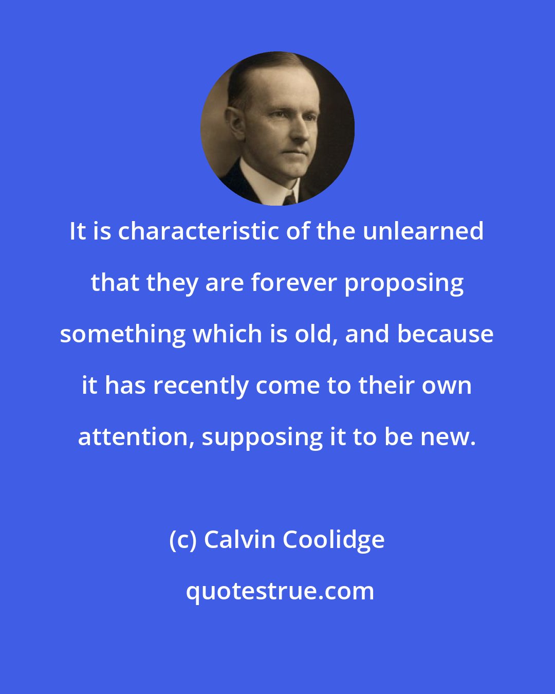 Calvin Coolidge: It is characteristic of the unlearned that they are forever proposing something which is old, and because it has recently come to their own attention, supposing it to be new.