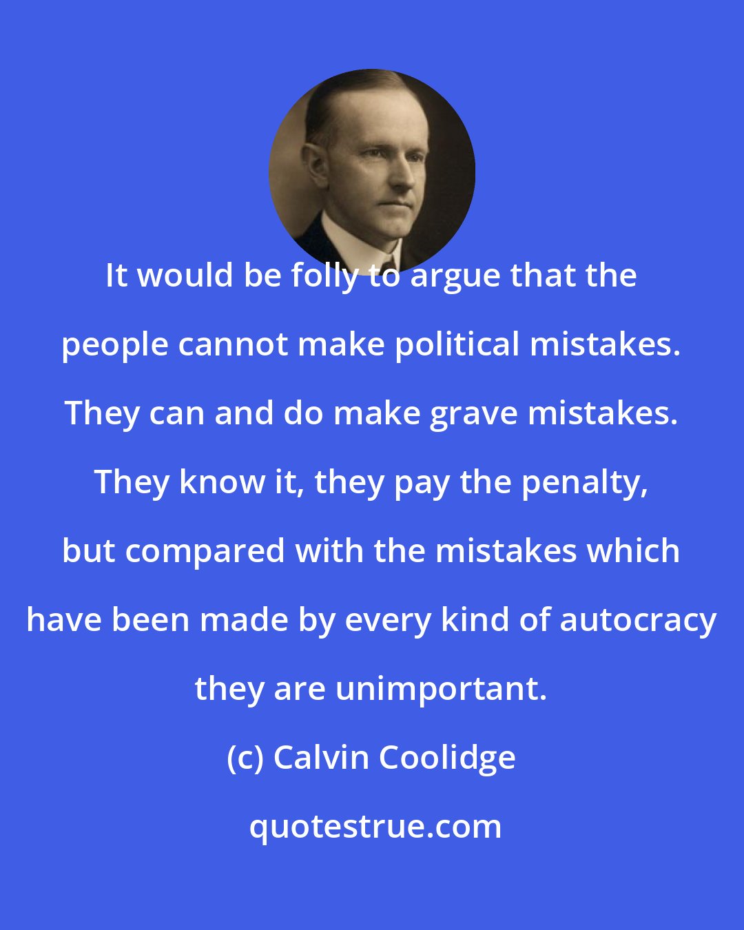 Calvin Coolidge: It would be folly to argue that the people cannot make political mistakes. They can and do make grave mistakes. They know it, they pay the penalty, but compared with the mistakes which have been made by every kind of autocracy they are unimportant.