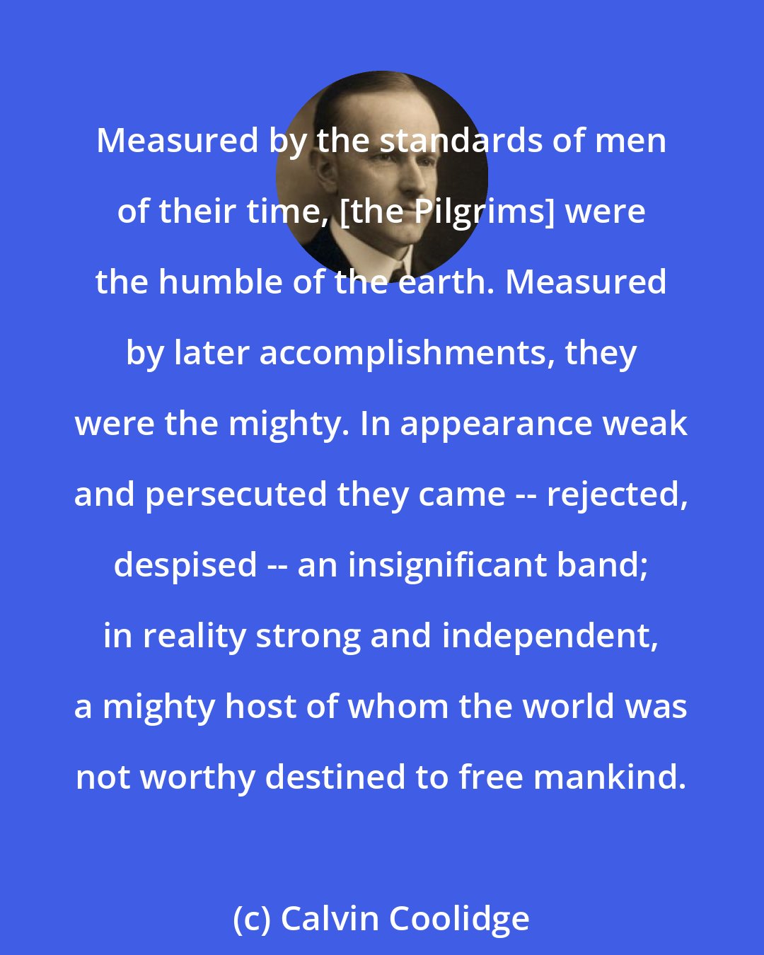 Calvin Coolidge: Measured by the standards of men of their time, [the Pilgrims] were the humble of the earth. Measured by later accomplishments, they were the mighty. In appearance weak and persecuted they came -- rejected, despised -- an insignificant band; in reality strong and independent, a mighty host of whom the world was not worthy destined to free mankind.