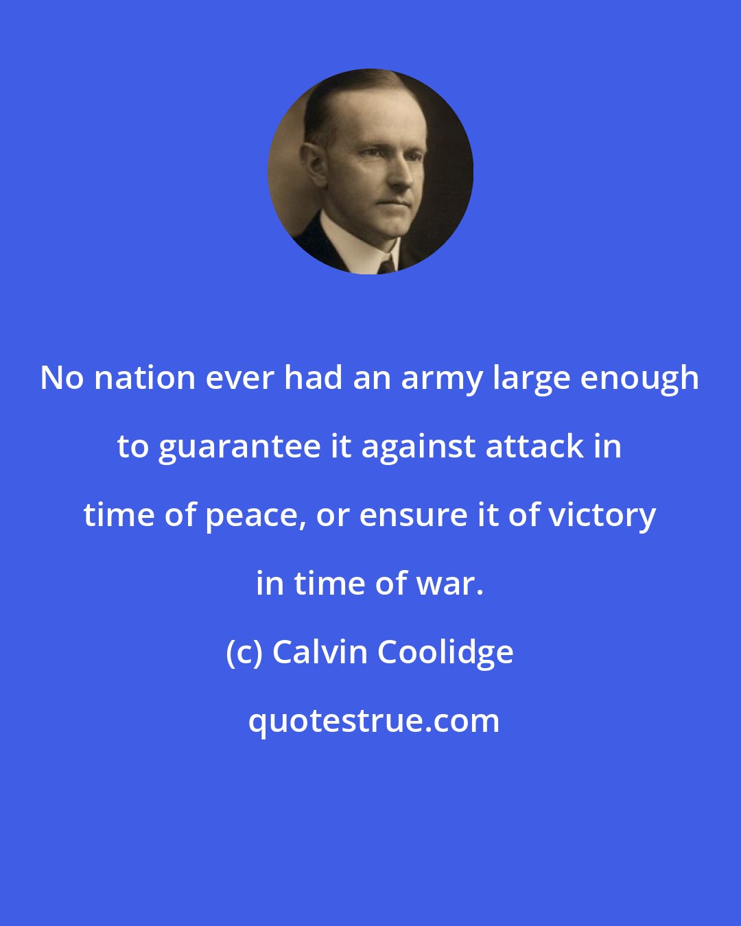 Calvin Coolidge: No nation ever had an army large enough to guarantee it against attack in time of peace, or ensure it of victory in time of war.