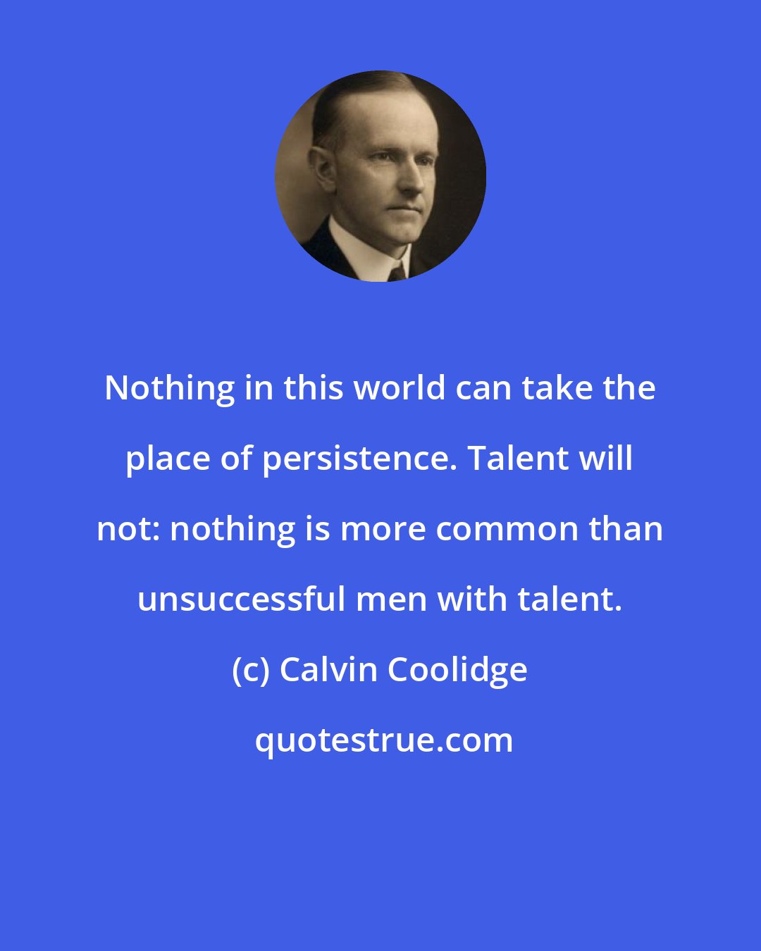 Calvin Coolidge: Nothing in this world can take the place of persistence. Talent will not: nothing is more common than unsuccessful men with talent.