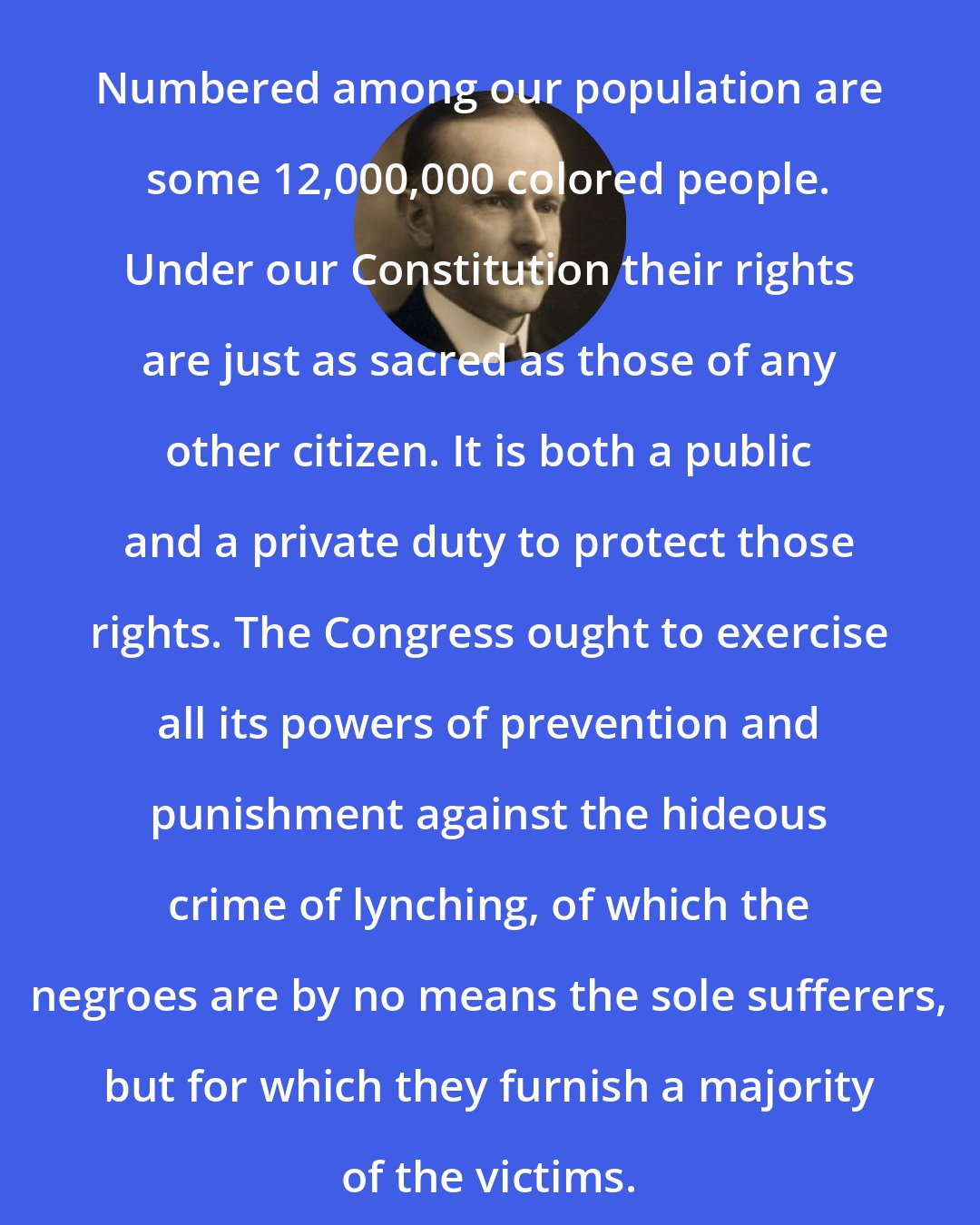 Calvin Coolidge: Numbered among our population are some 12,000,000 colored people. Under our Constitution their rights are just as sacred as those of any other citizen. It is both a public and a private duty to protect those rights. The Congress ought to exercise all its powers of prevention and punishment against the hideous crime of lynching, of which the negroes are by no means the sole sufferers, but for which they furnish a majority of the victims.