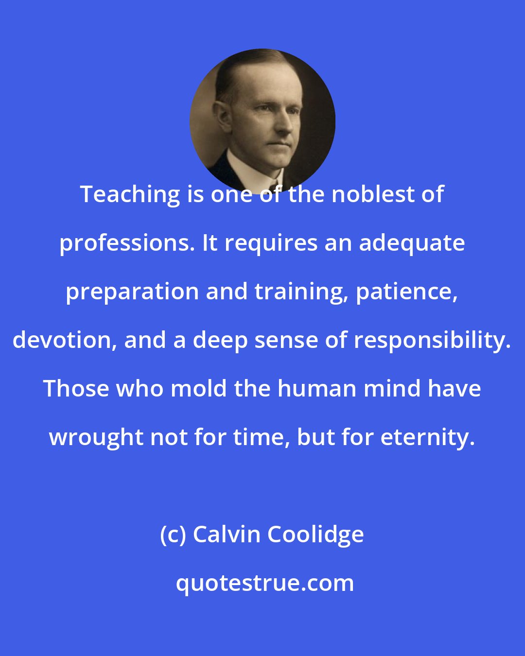 Calvin Coolidge: Teaching is one of the noblest of professions. It requires an adequate preparation and training, patience, devotion, and a deep sense of responsibility. Those who mold the human mind have wrought not for time, but for eternity.