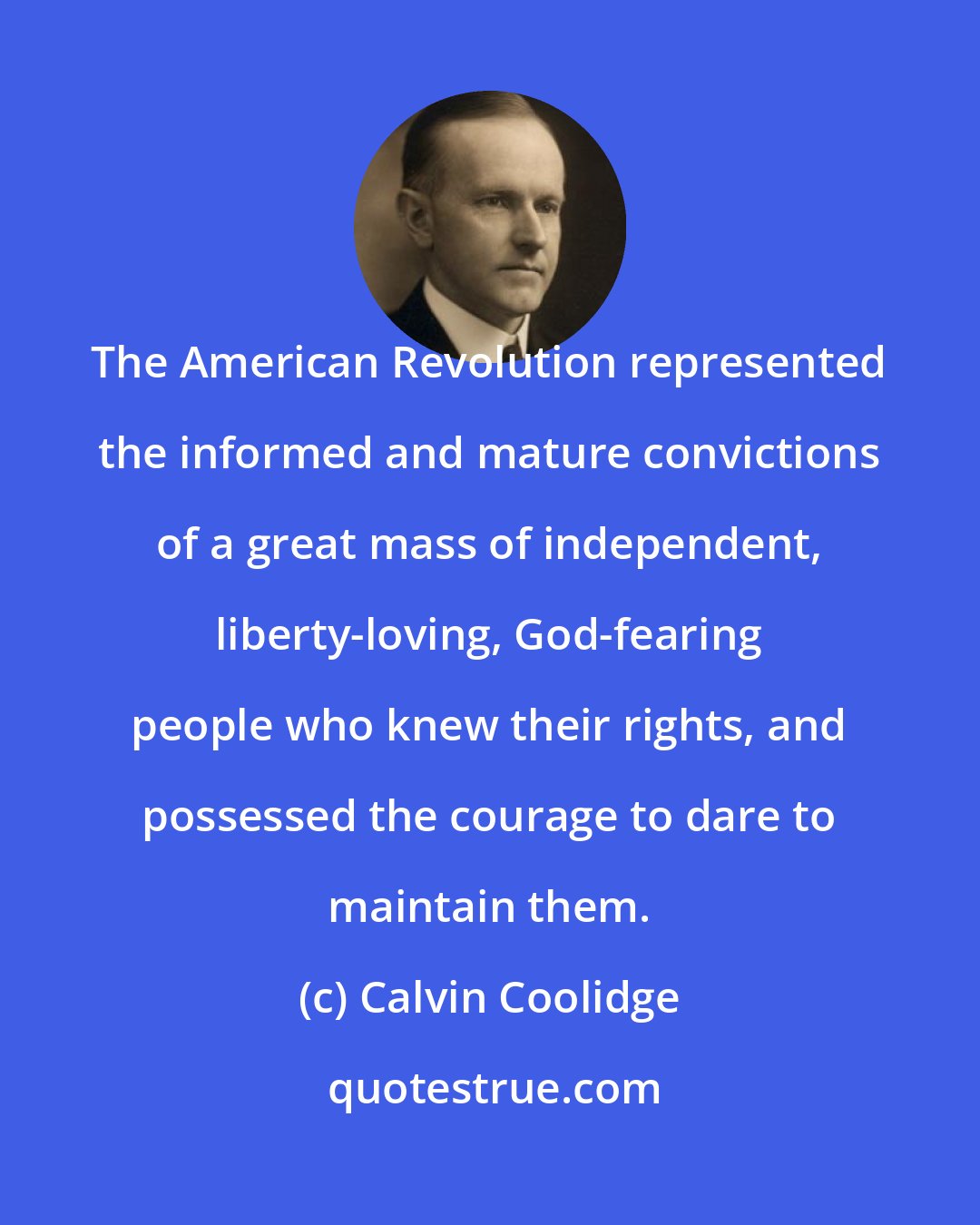 Calvin Coolidge: The American Revolution represented the informed and mature convictions of a great mass of independent, liberty-loving, God-fearing people who knew their rights, and possessed the courage to dare to maintain them.