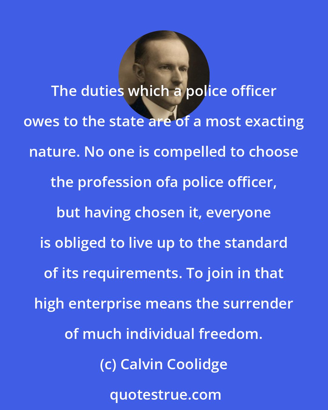 Calvin Coolidge: The duties which a police officer owes to the state are of a most exacting nature. No one is compelled to choose the profession ofa police officer, but having chosen it, everyone is obliged to live up to the standard of its requirements. To join in that high enterprise means the surrender of much individual freedom.