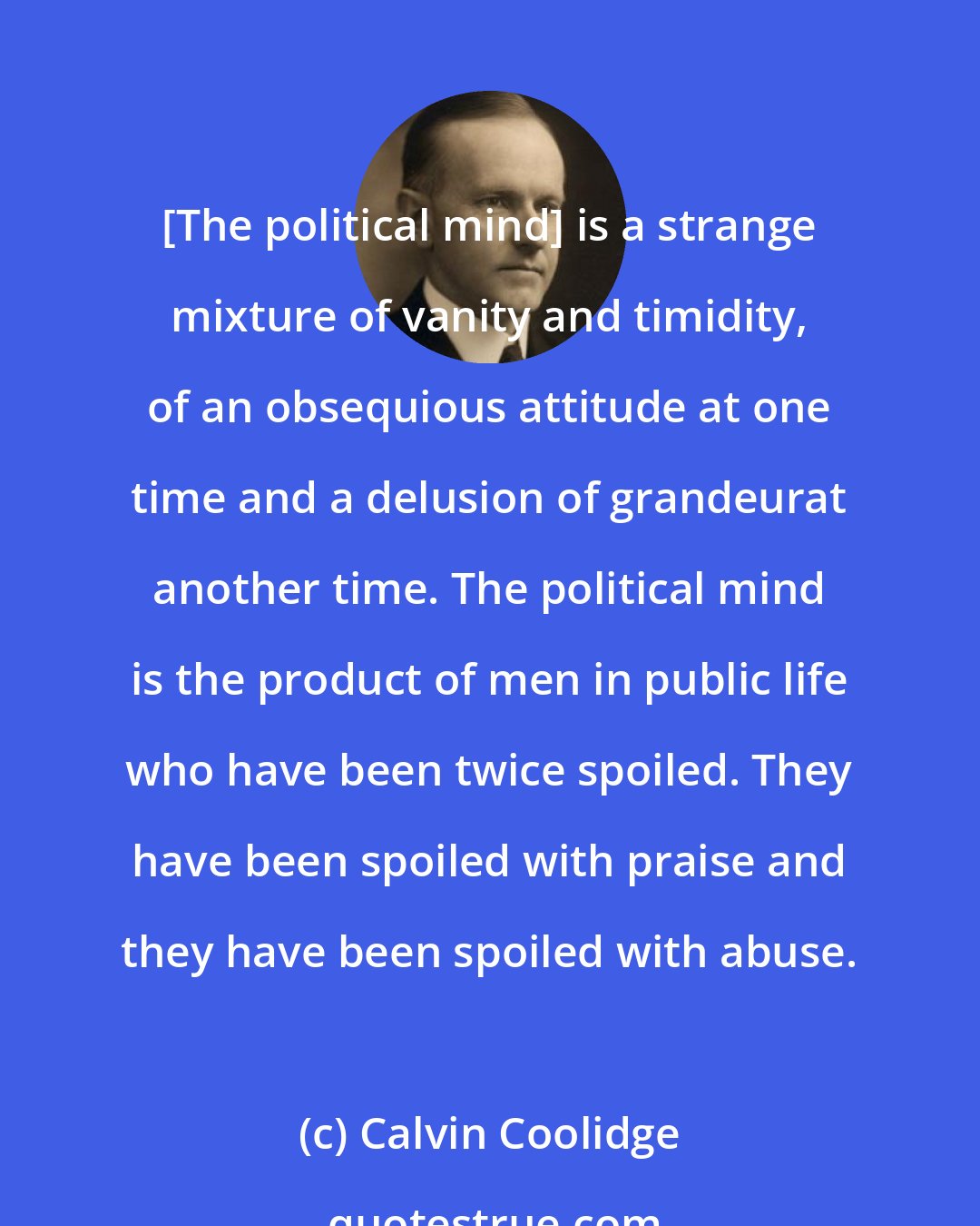 Calvin Coolidge: [The political mind] is a strange mixture of vanity and timidity, of an obsequious attitude at one time and a delusion of grandeurat another time. The political mind is the product of men in public life who have been twice spoiled. They have been spoiled with praise and they have been spoiled with abuse.