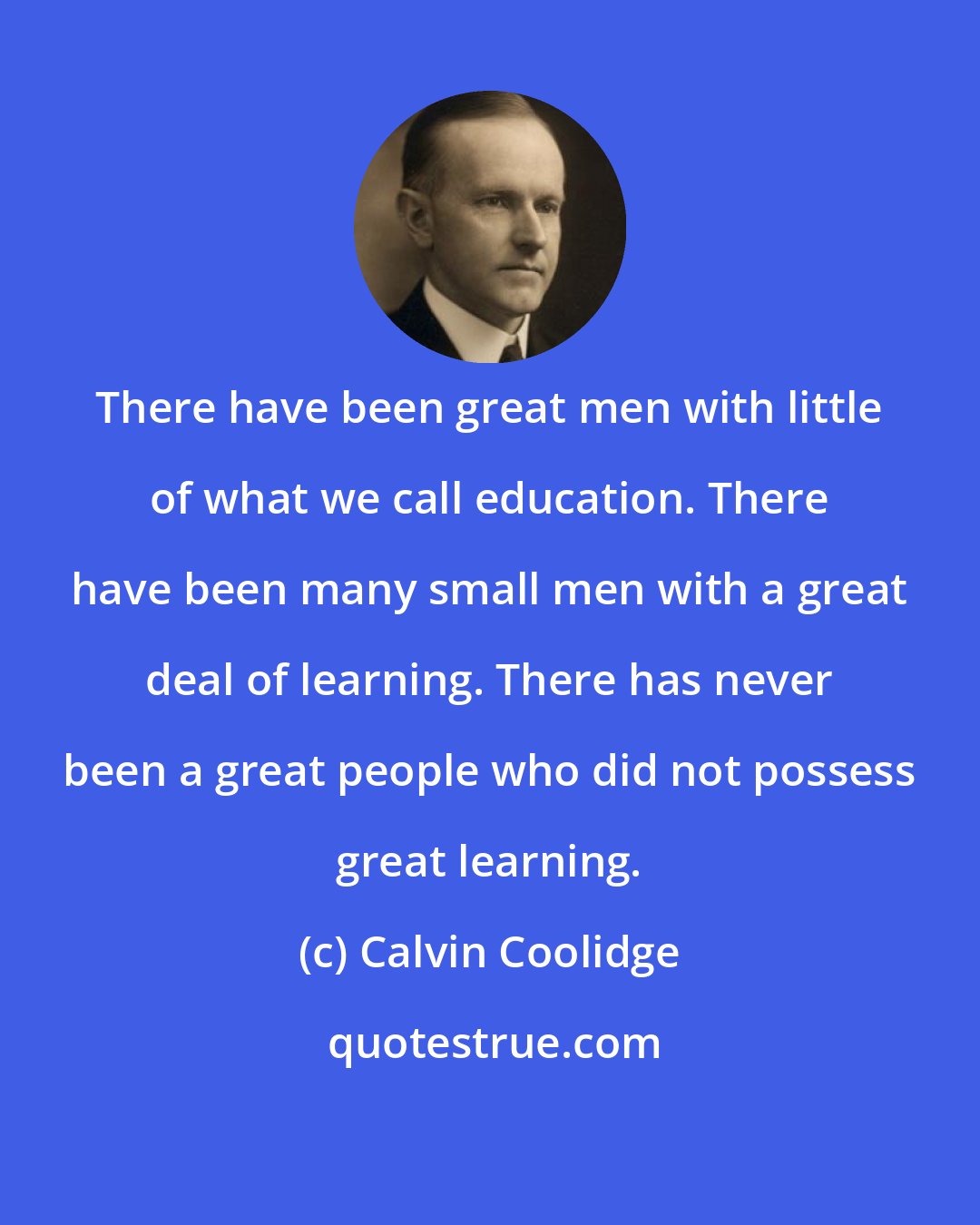 Calvin Coolidge: There have been great men with little of what we call education. There have been many small men with a great deal of learning. There has never been a great people who did not possess great learning.