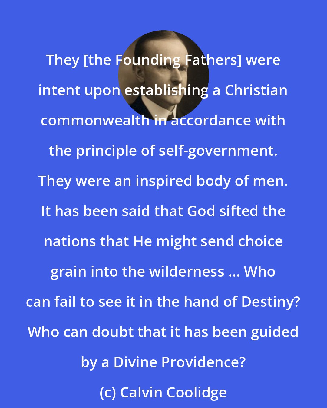 Calvin Coolidge: They [the Founding Fathers] were intent upon establishing a Christian commonwealth in accordance with the principle of self-government. They were an inspired body of men. It has been said that God sifted the nations that He might send choice grain into the wilderness ... Who can fail to see it in the hand of Destiny? Who can doubt that it has been guided by a Divine Providence?