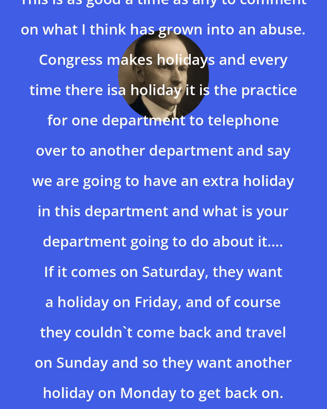 Calvin Coolidge: This is as good a time as any to comment on what I think has grown into an abuse. Congress makes holidays and every time there isa holiday it is the practice for one department to telephone over to another department and say we are going to have an extra holiday in this department and what is your department going to do about it.... If it comes on Saturday, they want a holiday on Friday, and of course they couldn't come back and travel on Sunday and so they want another holiday on Monday to get back on.