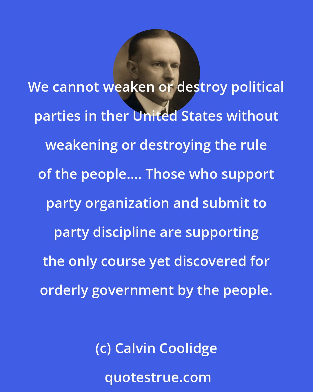 Calvin Coolidge: We cannot weaken or destroy political parties in ther United States without weakening or destroying the rule of the people.... Those who support party organization and submit to party discipline are supporting the only course yet discovered for orderly government by the people.