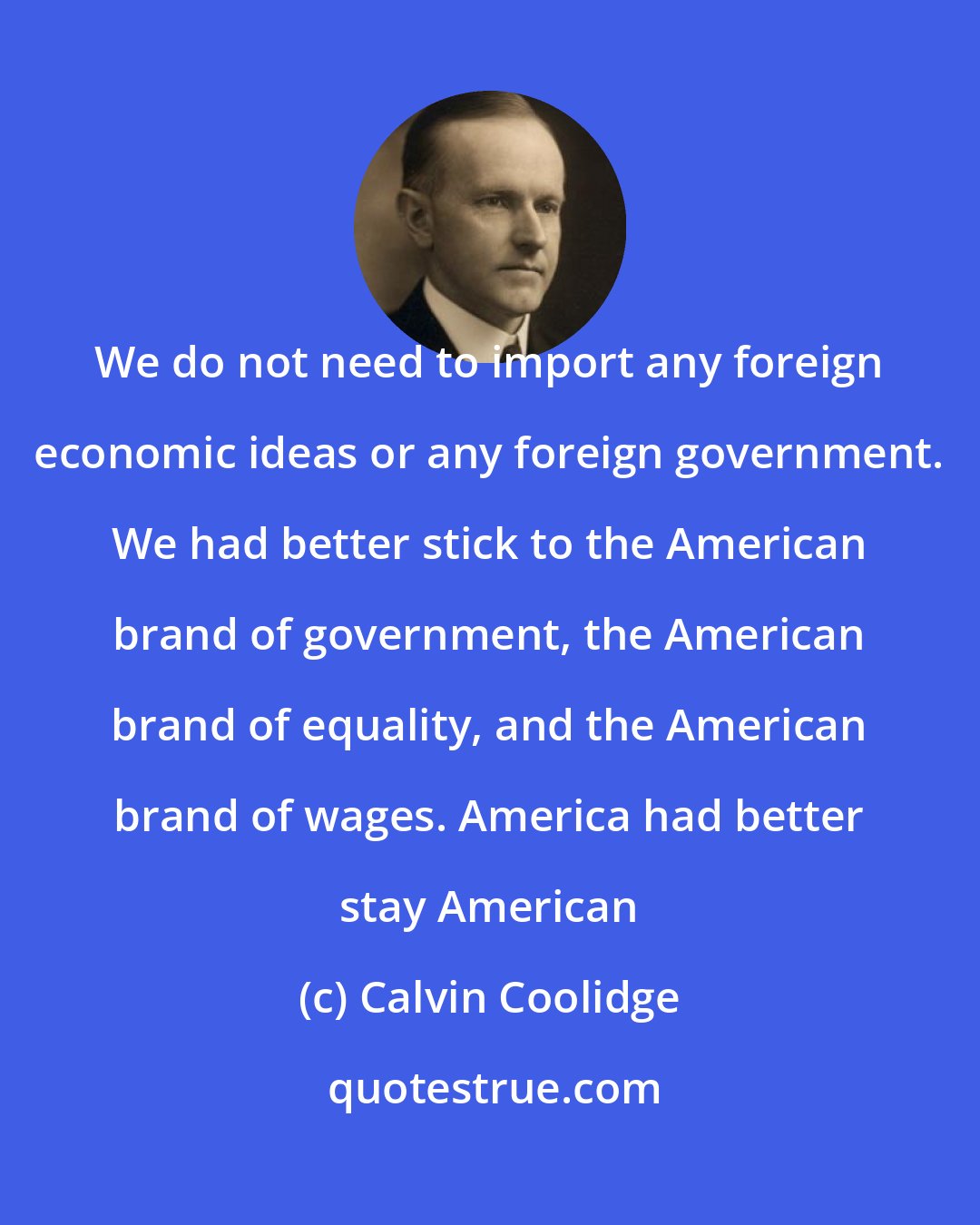 Calvin Coolidge: We do not need to import any foreign economic ideas or any foreign government. We had better stick to the American brand of government, the American brand of equality, and the American brand of wages. America had better stay American