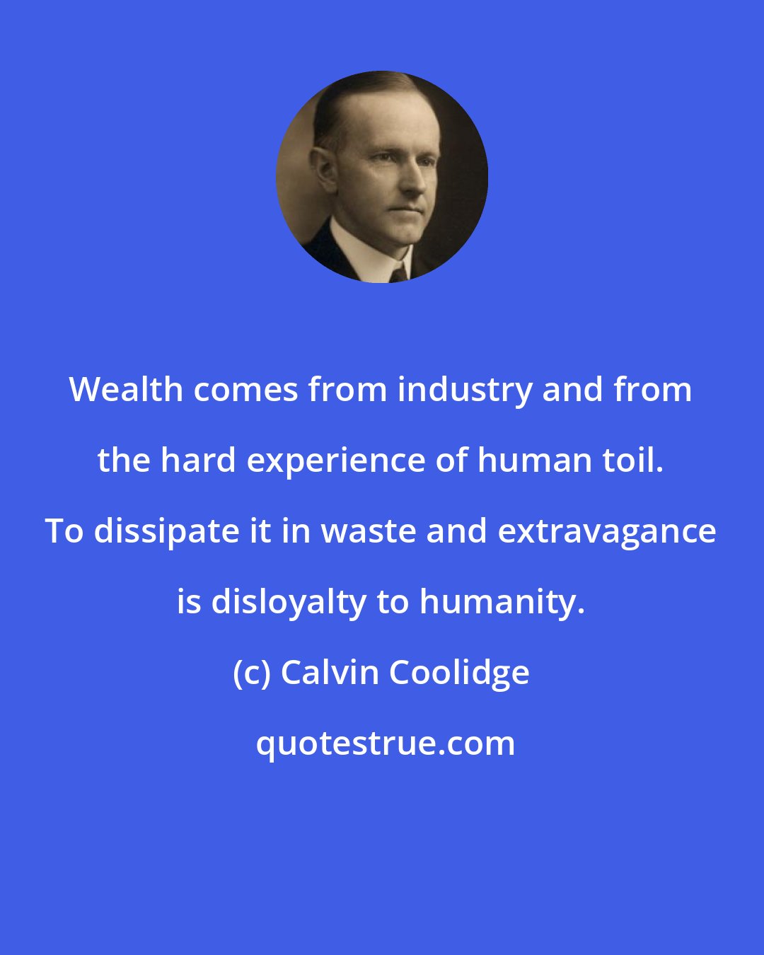 Calvin Coolidge: Wealth comes from industry and from the hard experience of human toil. To dissipate it in waste and extravagance is disloyalty to humanity.