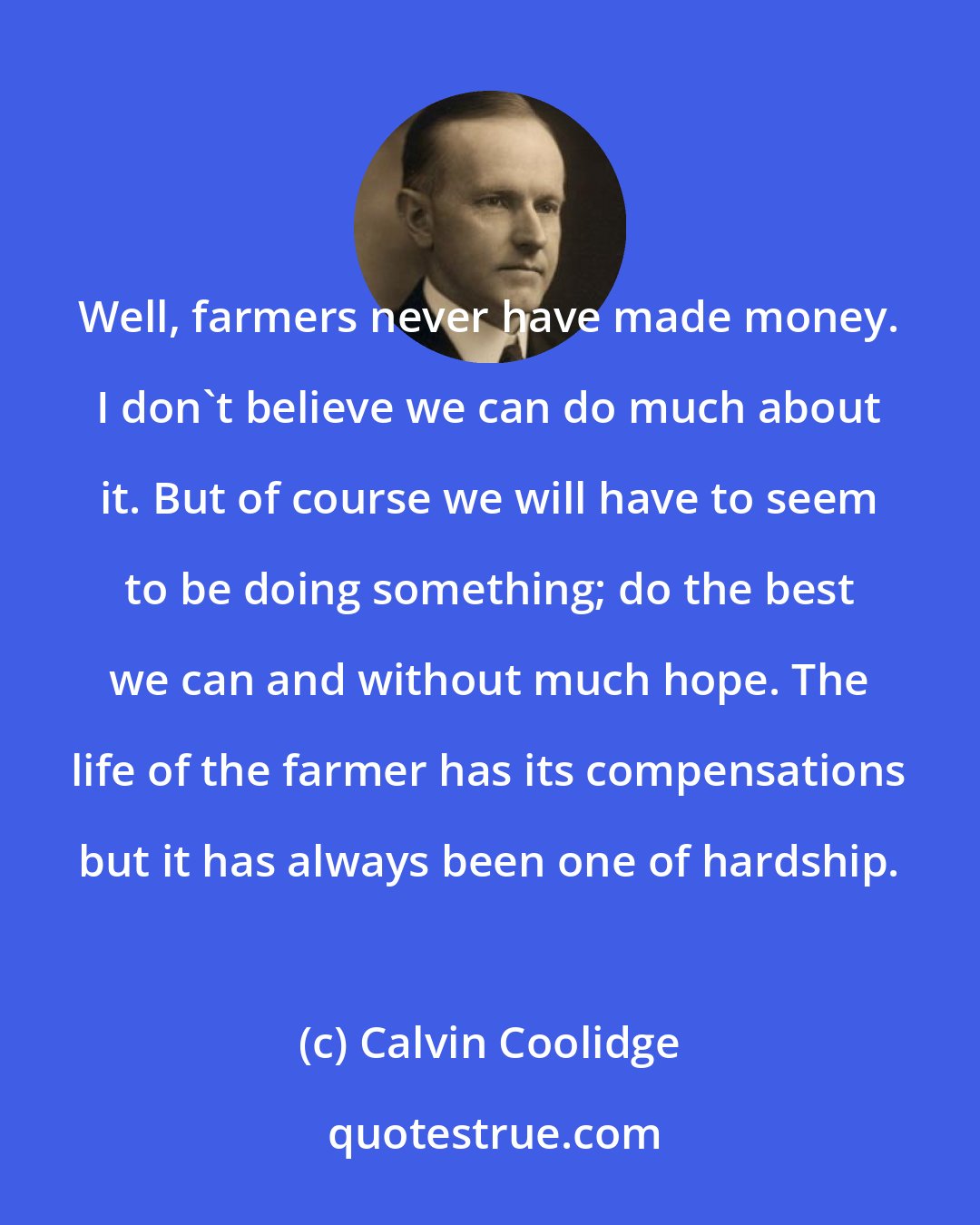 Calvin Coolidge: Well, farmers never have made money. I don't believe we can do much about it. But of course we will have to seem to be doing something; do the best we can and without much hope. The life of the farmer has its compensations but it has always been one of hardship.