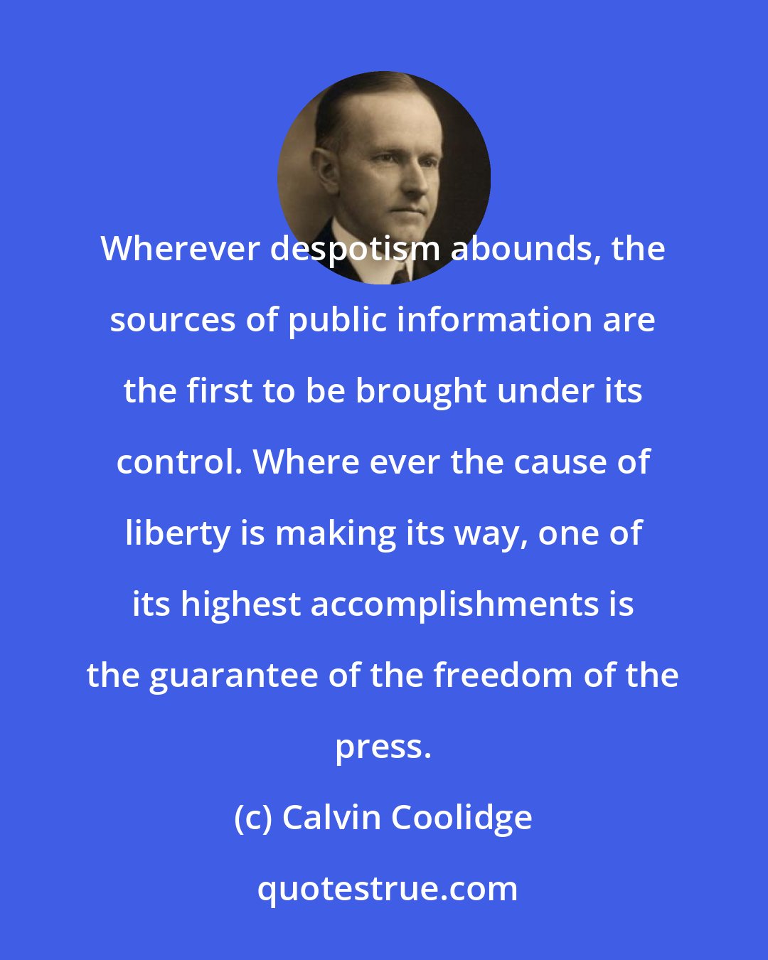 Calvin Coolidge: Wherever despotism abounds, the sources of public information are the first to be brought under its control. Where ever the cause of liberty is making its way, one of its highest accomplishments is the guarantee of the freedom of the press.