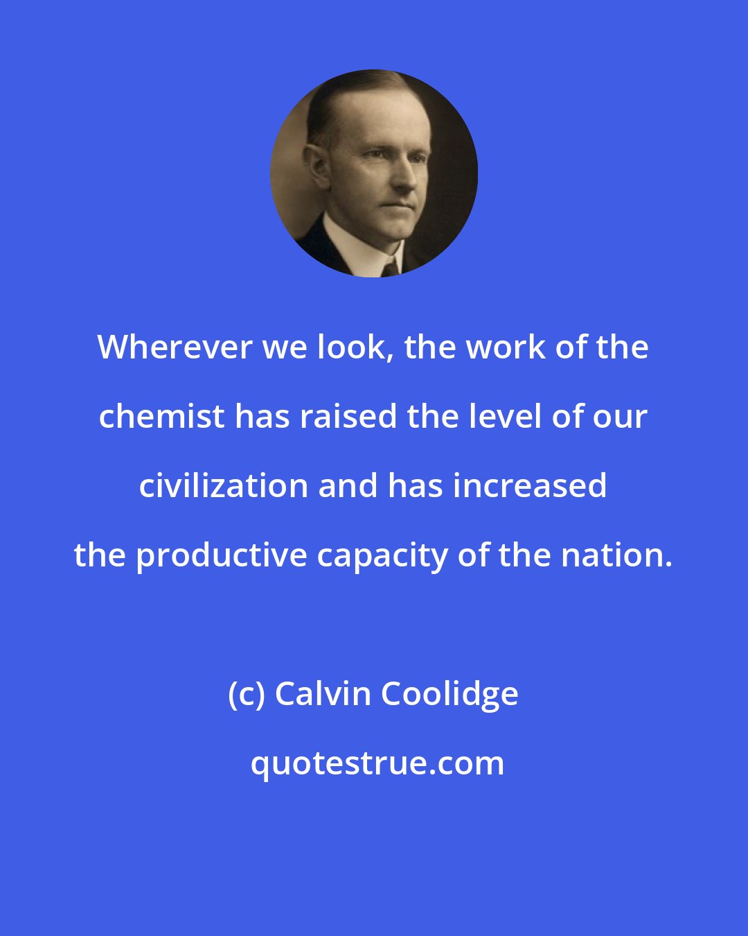 Calvin Coolidge: Wherever we look, the work of the chemist has raised the level of our civilization and has increased the productive capacity of the nation.