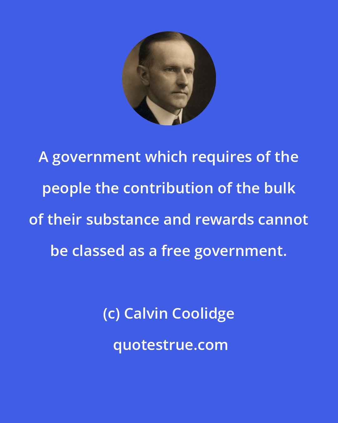 Calvin Coolidge: A government which requires of the people the contribution of the bulk of their substance and rewards cannot be classed as a free government.