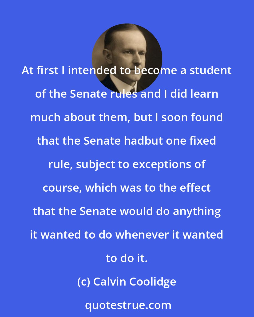 Calvin Coolidge: At first I intended to become a student of the Senate rules and I did learn much about them, but I soon found that the Senate hadbut one fixed rule, subject to exceptions of course, which was to the effect that the Senate would do anything it wanted to do whenever it wanted to do it.