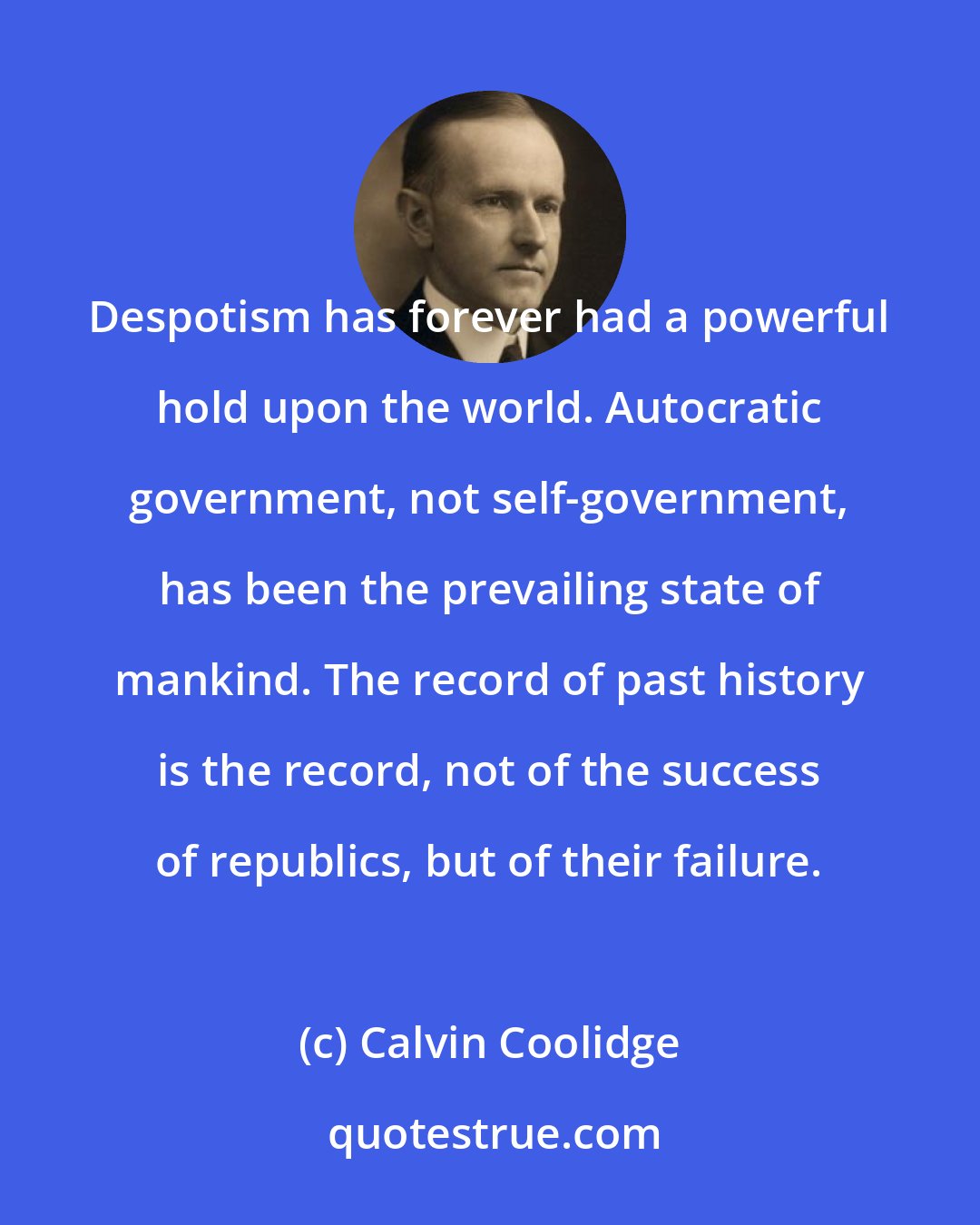 Calvin Coolidge: Despotism has forever had a powerful hold upon the world. Autocratic government, not self-government, has been the prevailing state of mankind. The record of past history is the record, not of the success of republics, but of their failure.