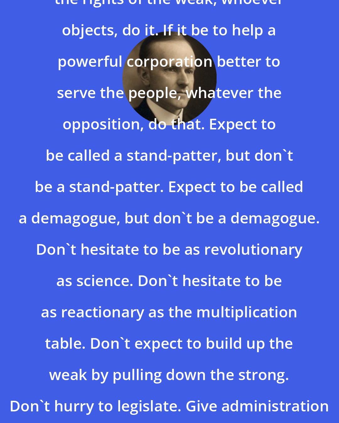 Calvin Coolidge: Do the day's work. If it be to protect the rights of the weak, whoever objects, do it. If it be to help a powerful corporation better to serve the people, whatever the opposition, do that. Expect to be called a stand-patter, but don't be a stand-patter. Expect to be called a demagogue, but don't be a demagogue. Don't hesitate to be as revolutionary as science. Don't hesitate to be as reactionary as the multiplication table. Don't expect to build up the weak by pulling down the strong. Don't hurry to legislate. Give administration a chance to catch up with legislation.