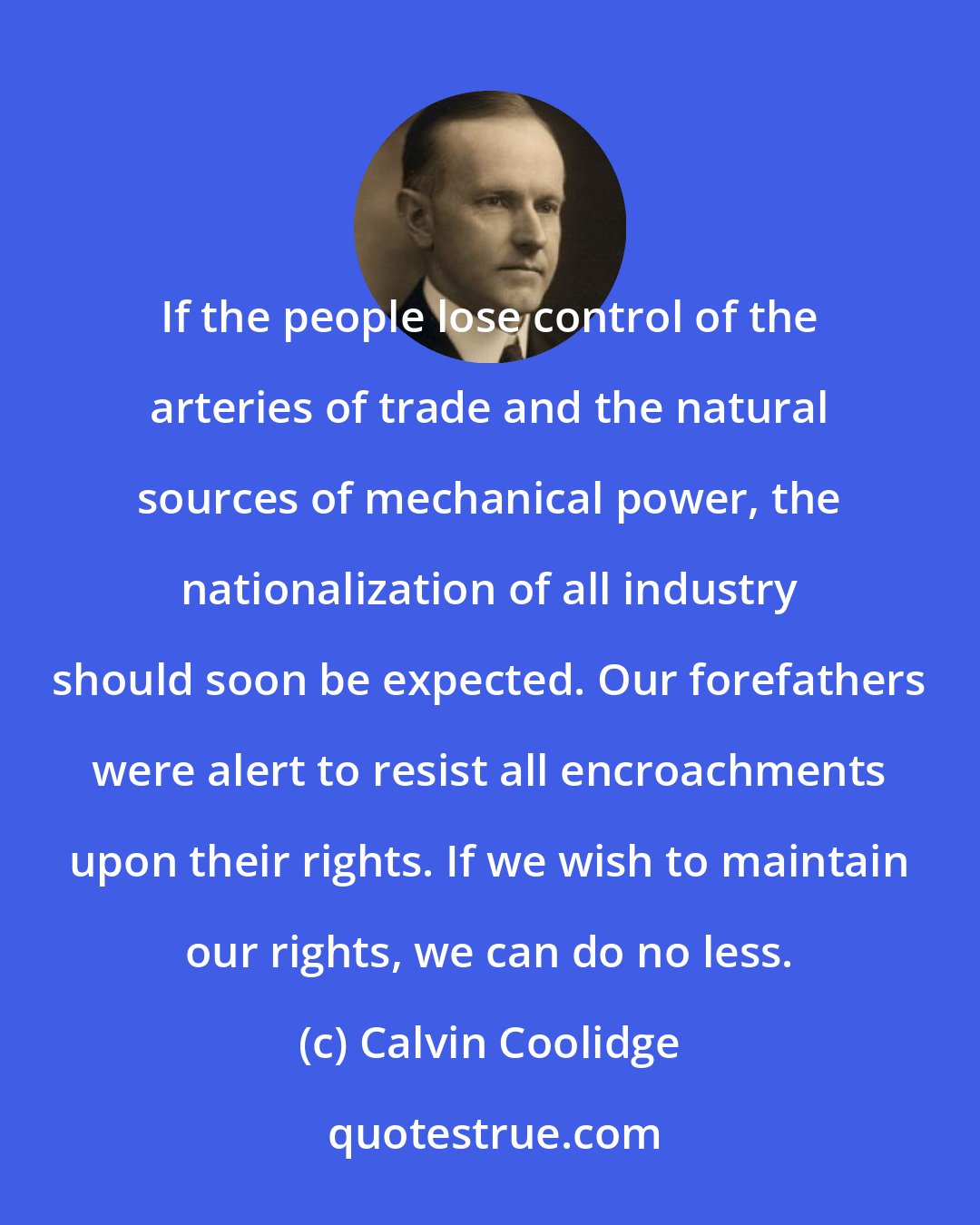 Calvin Coolidge: If the people lose control of the arteries of trade and the natural sources of mechanical power, the nationalization of all industry should soon be expected. Our forefathers were alert to resist all encroachments upon their rights. If we wish to maintain our rights, we can do no less.