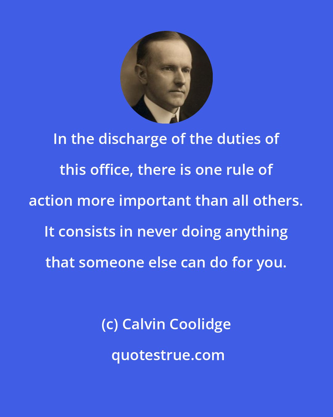 Calvin Coolidge: In the discharge of the duties of this office, there is one rule of action more important than all others. It consists in never doing anything that someone else can do for you.