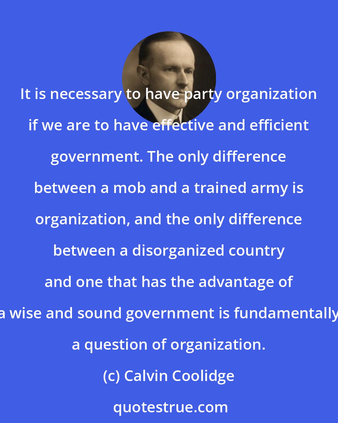 Calvin Coolidge: It is necessary to have party organization if we are to have effective and efficient government. The only difference between a mob and a trained army is organization, and the only difference between a disorganized country and one that has the advantage of a wise and sound government is fundamentally a question of organization.