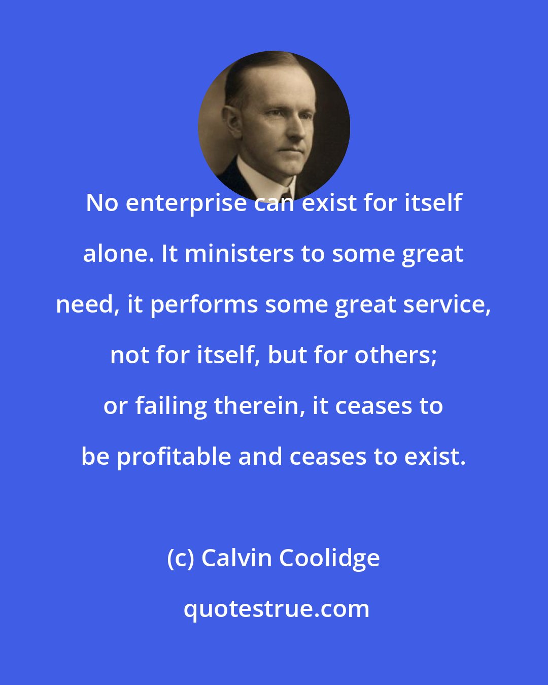 Calvin Coolidge: No enterprise can exist for itself alone. It ministers to some great need, it performs some great service, not for itself, but for others; or failing therein, it ceases to be profitable and ceases to exist.