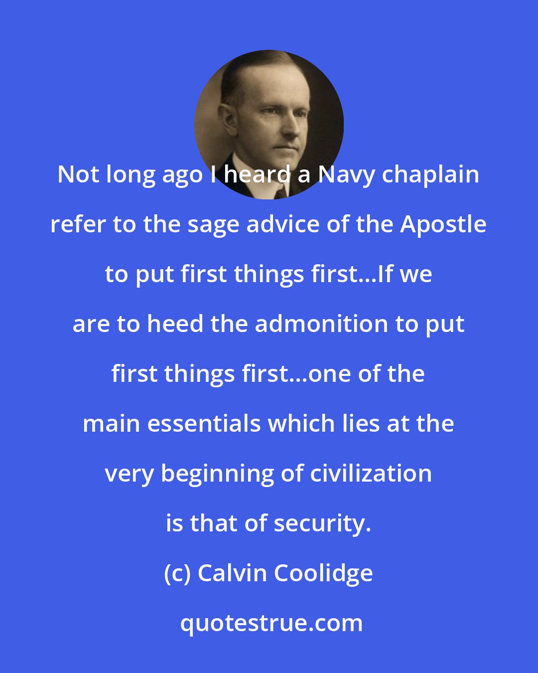 Calvin Coolidge: Not long ago I heard a Navy chaplain refer to the sage advice of the Apostle to put first things first...If we are to heed the admonition to put first things first...one of the main essentials which lies at the very beginning of civilization is that of security.