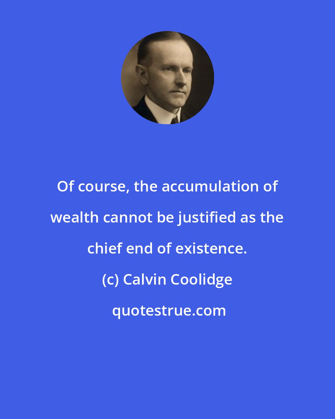 Calvin Coolidge: Of course, the accumulation of wealth cannot be justified as the chief end of existence.