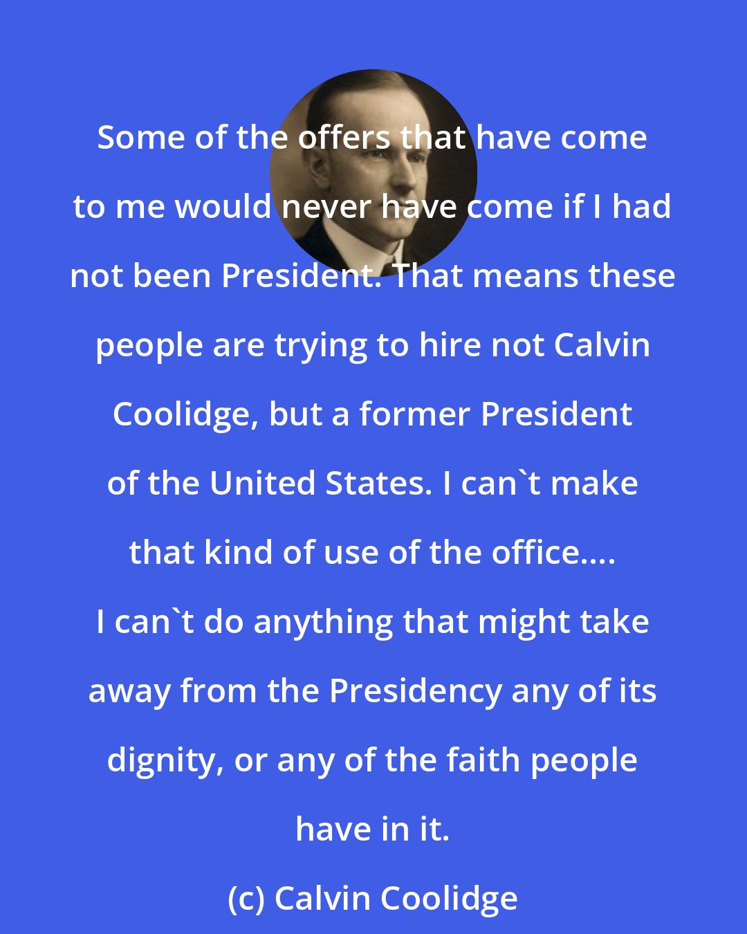 Calvin Coolidge: Some of the offers that have come to me would never have come if I had not been President. That means these people are trying to hire not Calvin Coolidge, but a former President of the United States. I can't make that kind of use of the office.... I can't do anything that might take away from the Presidency any of its dignity, or any of the faith people have in it.