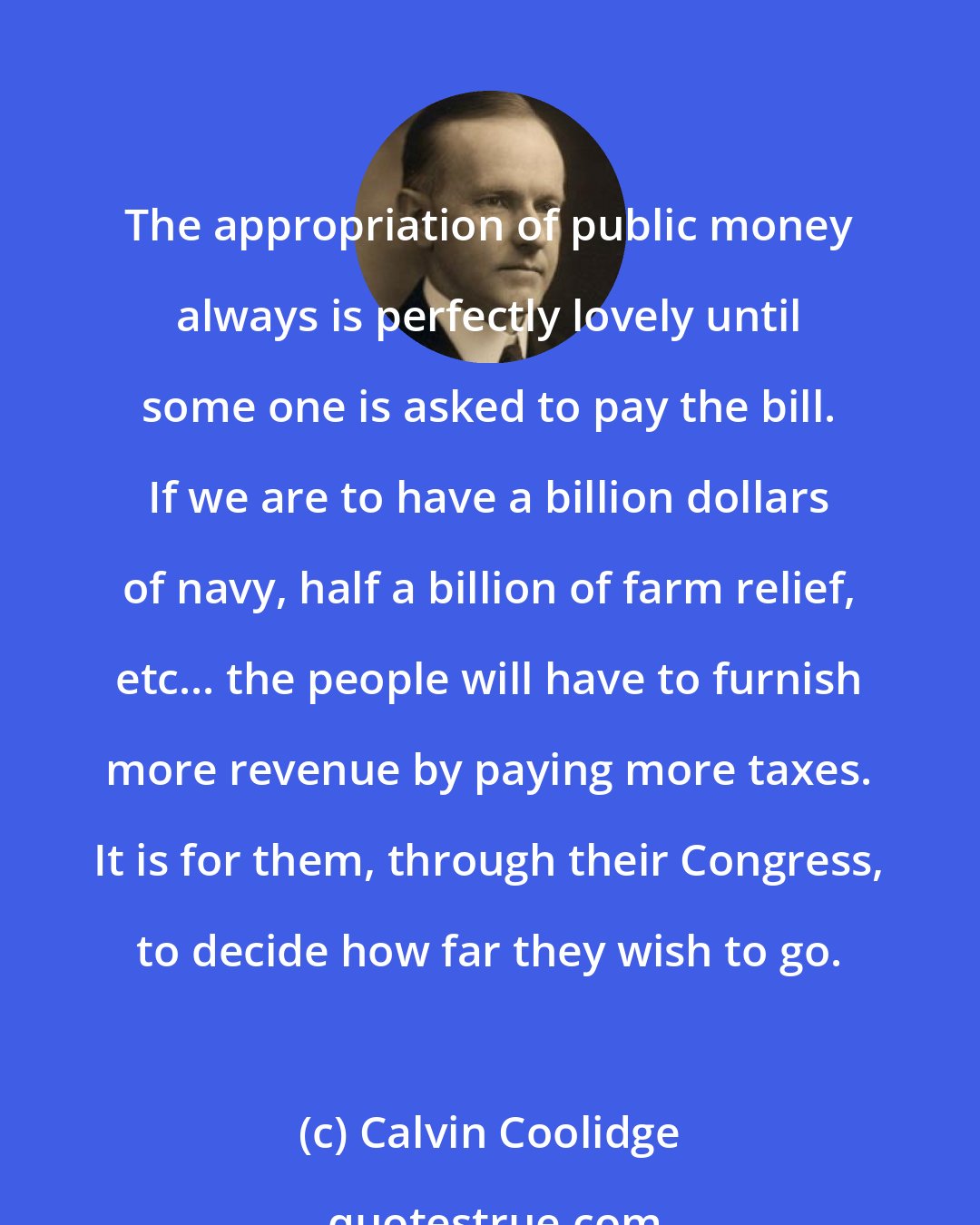 Calvin Coolidge: The appropriation of public money always is perfectly lovely until some one is asked to pay the bill. If we are to have a billion dollars of navy, half a billion of farm relief, etc... the people will have to furnish more revenue by paying more taxes. It is for them, through their Congress, to decide how far they wish to go.