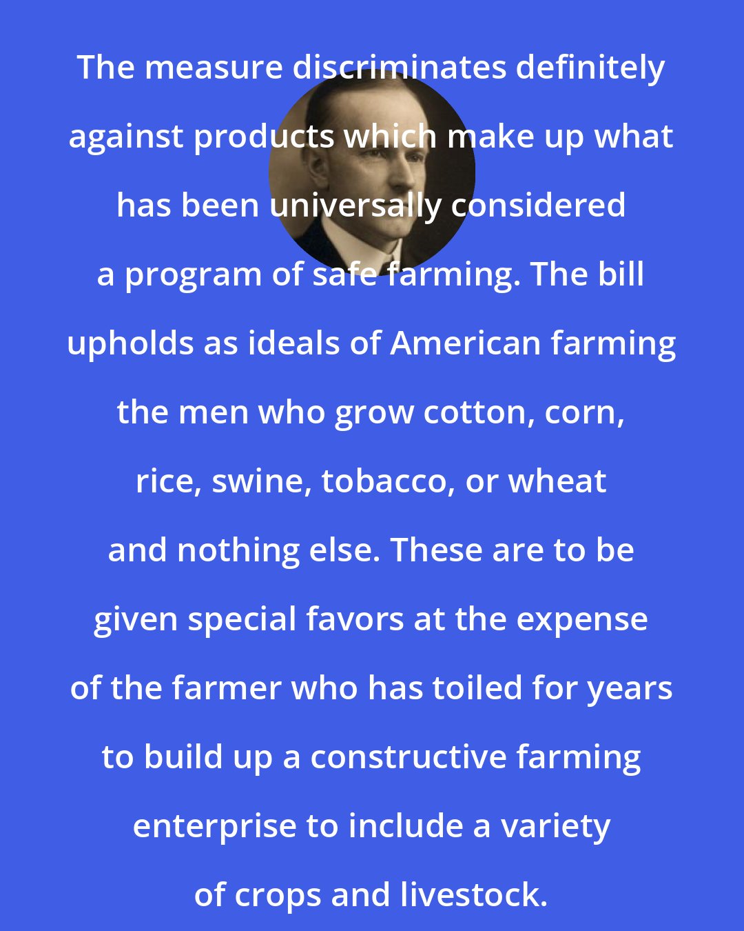 Calvin Coolidge: The measure discriminates definitely against products which make up what has been universally considered a program of safe farming. The bill upholds as ideals of American farming the men who grow cotton, corn, rice, swine, tobacco, or wheat and nothing else. These are to be given special favors at the expense of the farmer who has toiled for years to build up a constructive farming enterprise to include a variety of crops and livestock.