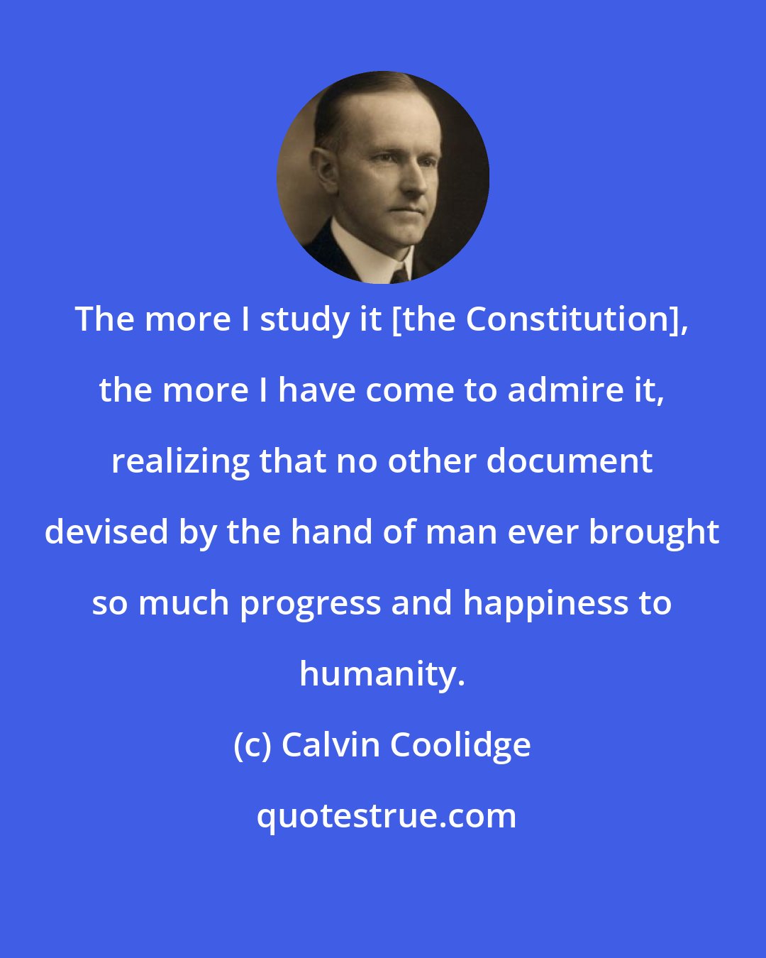 Calvin Coolidge: The more I study it [the Constitution], the more I have come to admire it, realizing that no other document devised by the hand of man ever brought so much progress and happiness to humanity.