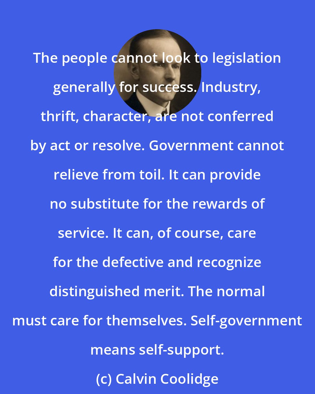 Calvin Coolidge: The people cannot look to legislation generally for success. Industry, thrift, character, are not conferred by act or resolve. Government cannot relieve from toil. It can provide no substitute for the rewards of service. It can, of course, care for the defective and recognize distinguished merit. The normal must care for themselves. Self-government means self-support.