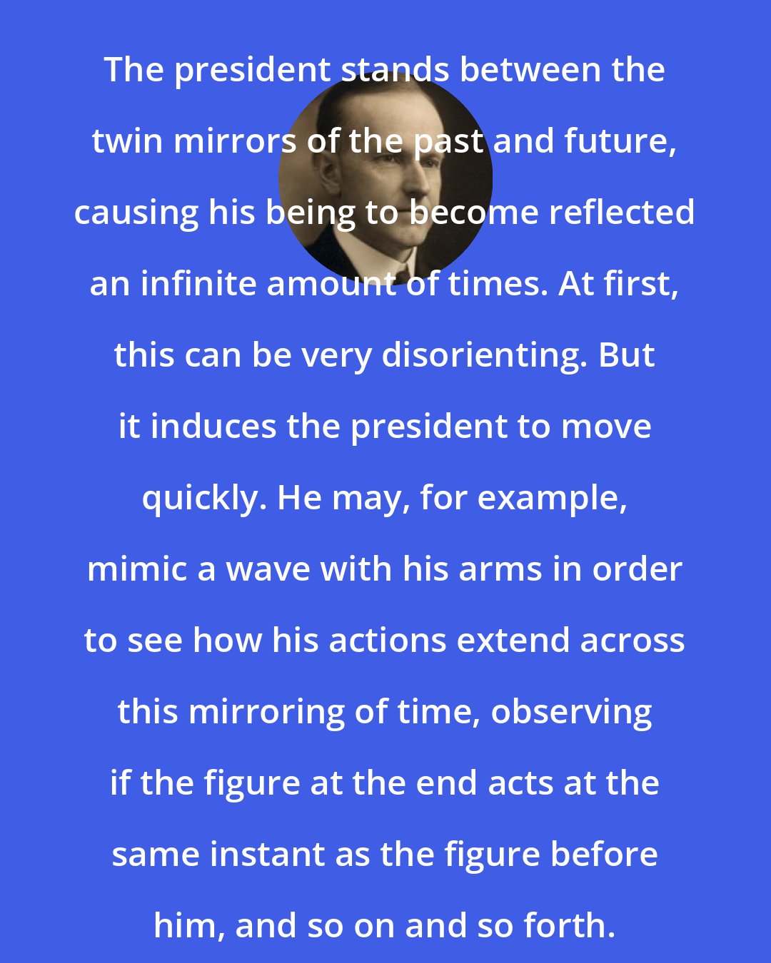 Calvin Coolidge: The president stands between the twin mirrors of the past and future, causing his being to become reflected an infinite amount of times. At first, this can be very disorienting. But it induces the president to move quickly. He may, for example, mimic a wave with his arms in order to see how his actions extend across this mirroring of time, observing if the figure at the end acts at the same instant as the figure before him, and so on and so forth.