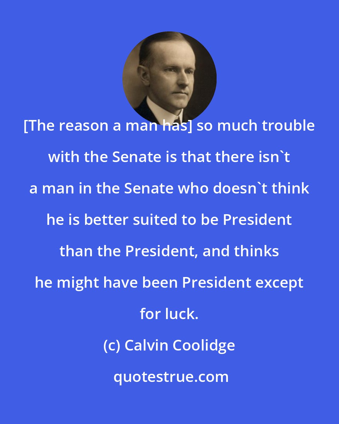 Calvin Coolidge: [The reason a man has] so much trouble with the Senate is that there isn't a man in the Senate who doesn't think he is better suited to be President than the President, and thinks he might have been President except for luck.