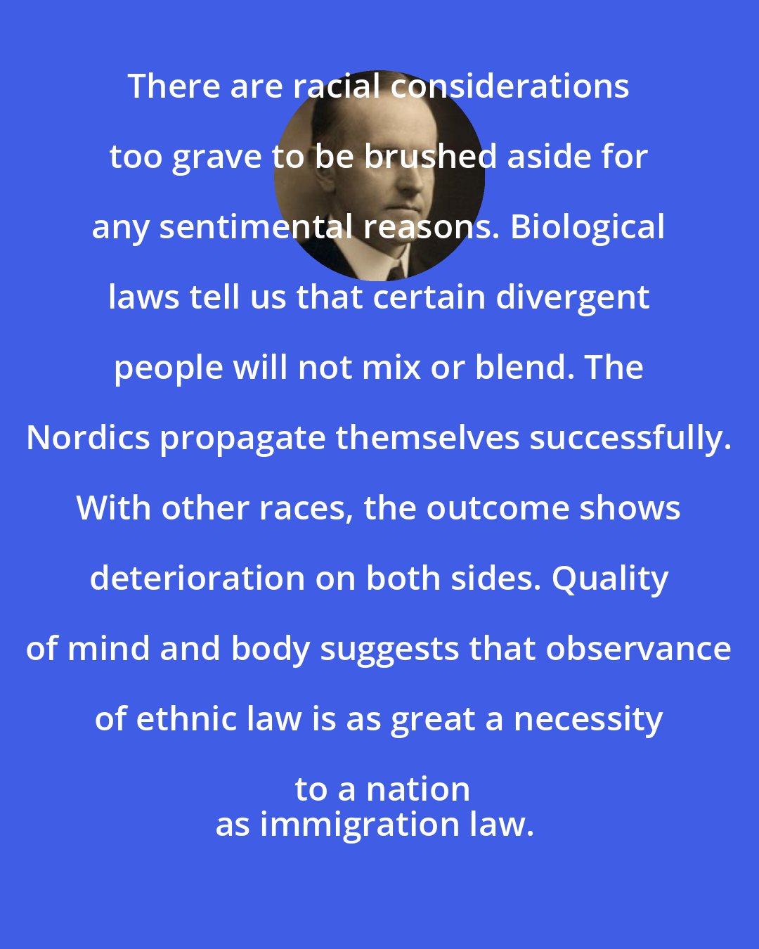 Calvin Coolidge: There are racial considerations too grave to be brushed aside for any sentimental reasons. Biological laws tell us that certain divergent people will not mix or blend. The Nordics propagate themselves successfully. With other races, the outcome shows deterioration on both sides. Quality of mind and body suggests that observance of ethnic law is as great a necessity to a nation
as immigration law.