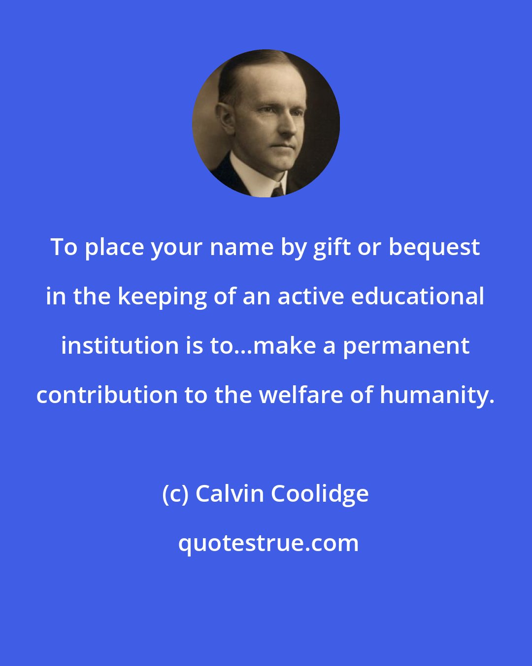 Calvin Coolidge: To place your name by gift or bequest in the keeping of an active educational institution is to...make a permanent contribution to the welfare of humanity.