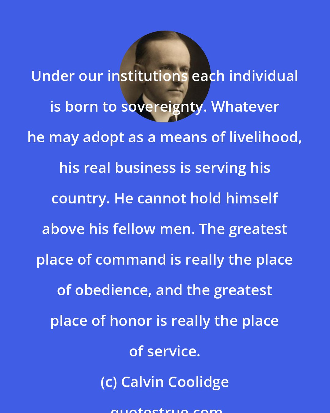 Calvin Coolidge: Under our institutions each individual is born to sovereignty. Whatever he may adopt as a means of livelihood, his real business is serving his country. He cannot hold himself above his fellow men. The greatest place of command is really the place of obedience, and the greatest place of honor is really the place of service.