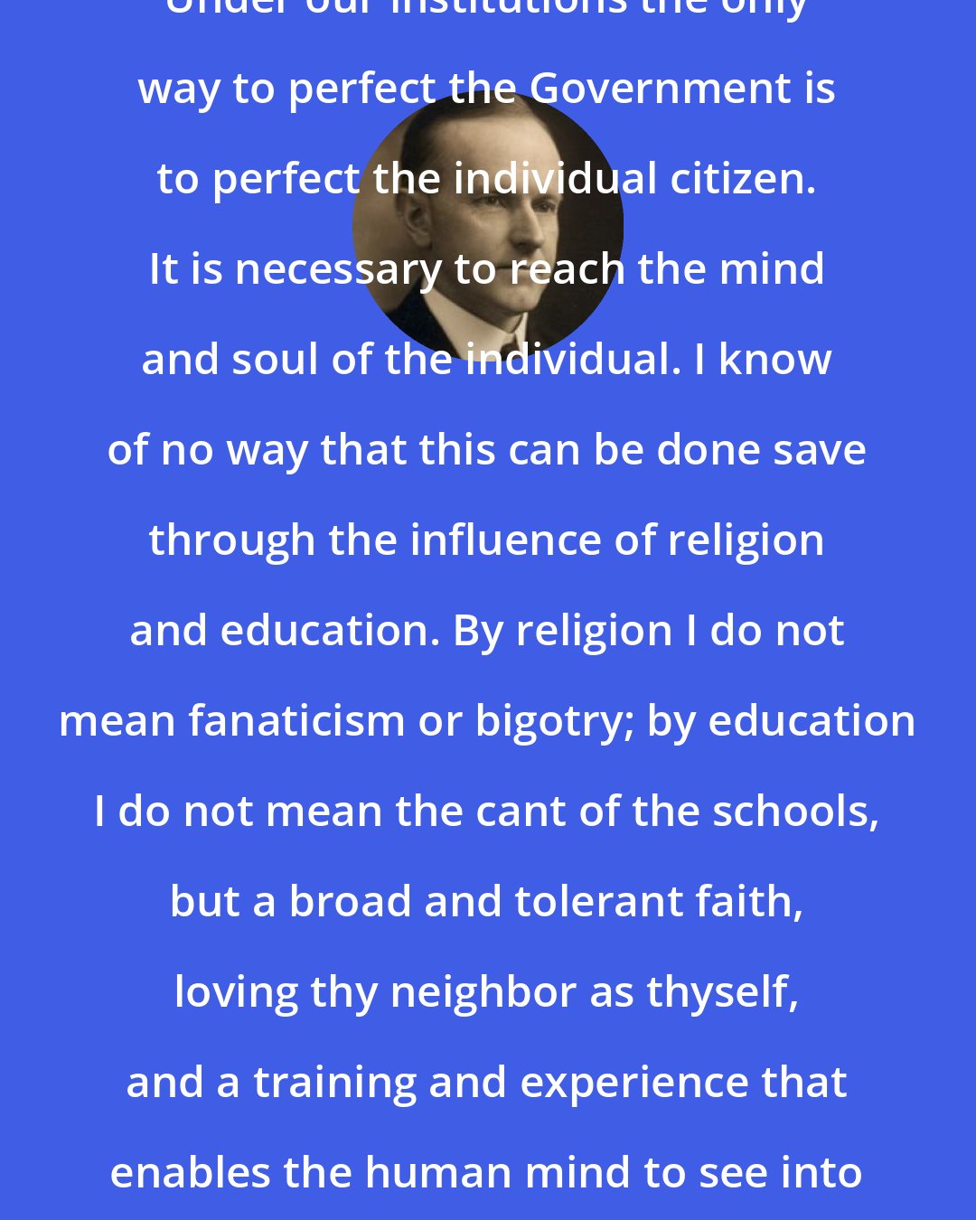 Calvin Coolidge: Under our institutions the only way to perfect the Government is to perfect the individual citizen. It is necessary to reach the mind and soul of the individual. I know of no way that this can be done save through the influence of religion and education. By religion I do not mean fanaticism or bigotry; by education I do not mean the cant of the schools, but a broad and tolerant faith, loving thy neighbor as thyself, and a training and experience that enables the human mind to see into the heart of things.