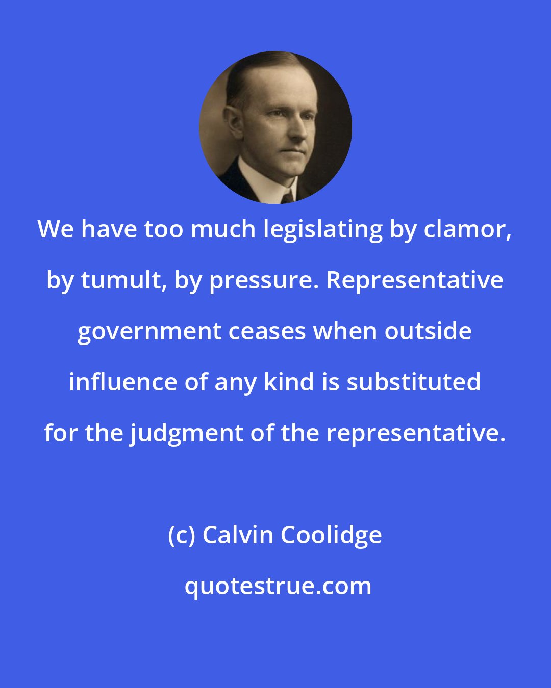 Calvin Coolidge: We have too much legislating by clamor, by tumult, by pressure. Representative government ceases when outside influence of any kind is substituted for the judgment of the representative.